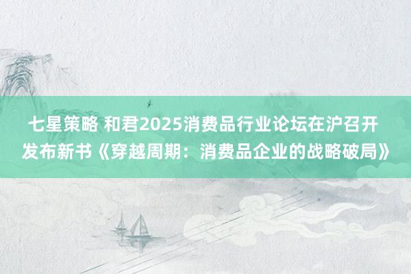 七星策略 和君2025消费品行业论坛在沪召开 发布新书《穿越周期：消费品企业的战略破局》
