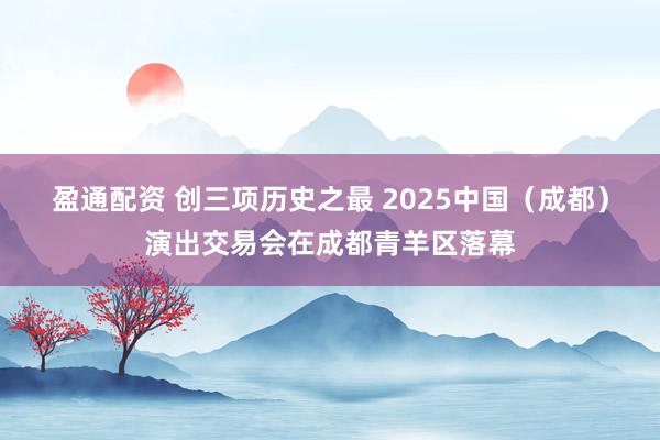 盈通配资 创三项历史之最 2025中国（成都）演出交易会在成都青羊区落幕