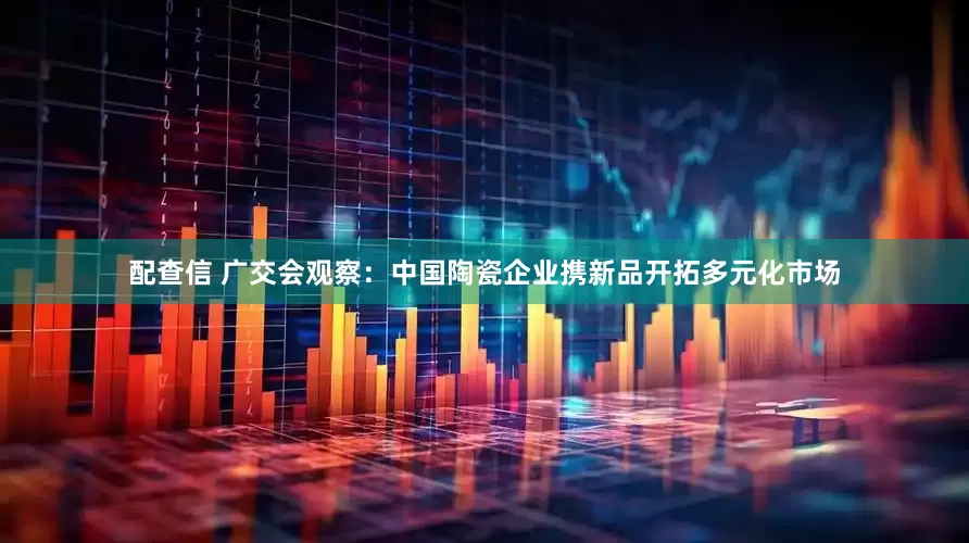 配查信 广交会观察：中国陶瓷企业携新品开拓多元化市场