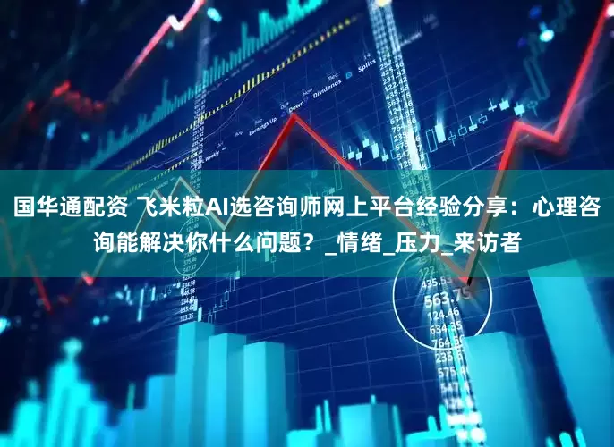 国华通配资 飞米粒AI选咨询师网上平台经验分享：心理咨询能解决你什么问题？_情绪_压力_来访者