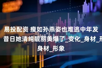 易投配资 瘦如孙燕姿也难逃中年发福！昔日她清纯靓丽美爆了_变化_身材_形象