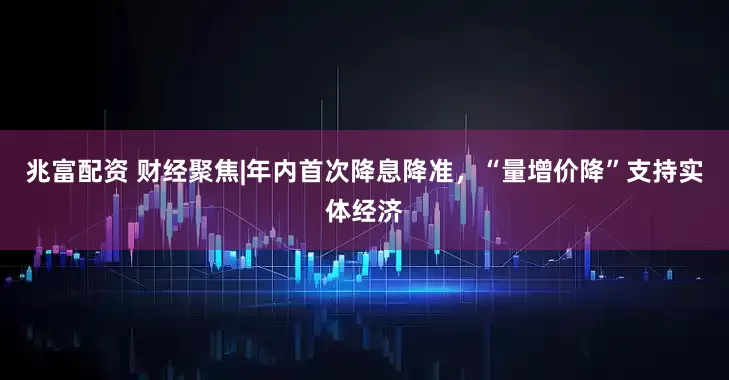 兆富配资 财经聚焦|年内首次降息降准，“量增价降”支持实体经济