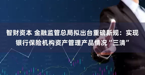 智财资本 金融监管总局拟出台重磅新规：实现银行保险机构资产管理产品情况“三清”