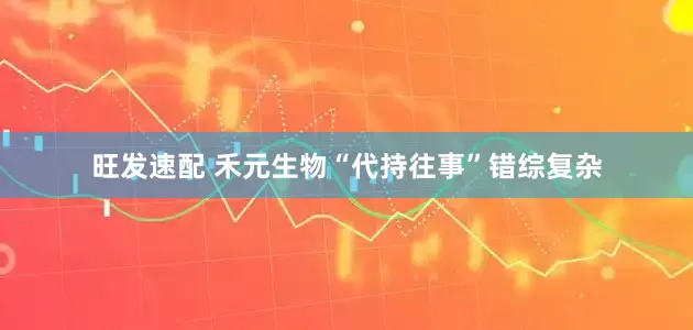 旺发速配 禾元生物“代持往事”错综复杂
