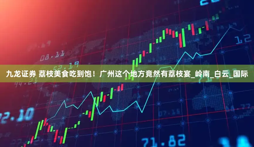 九龙证券 荔枝美食吃到饱！广州这个地方竟然有荔枝宴_岭南_白云_国际