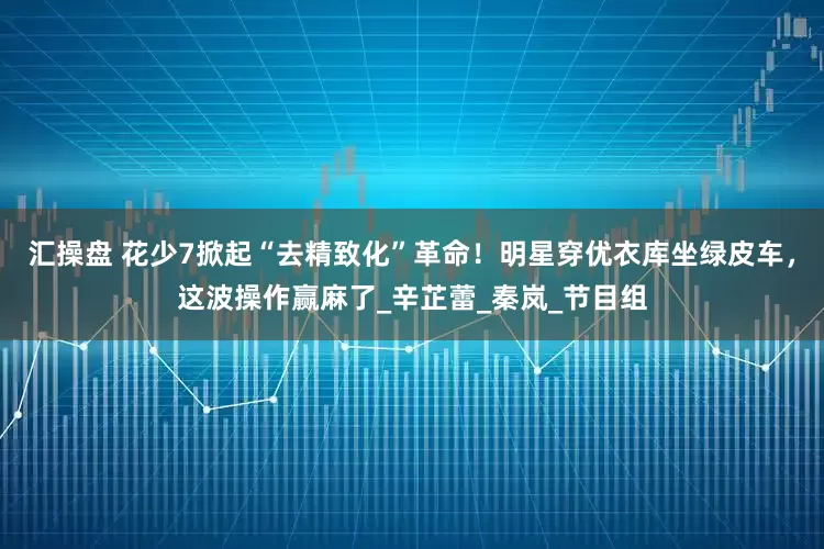 汇操盘 花少7掀起“去精致化”革命！明星穿优衣库坐绿皮车，这波操作赢麻了_辛芷蕾_秦岚_节目组