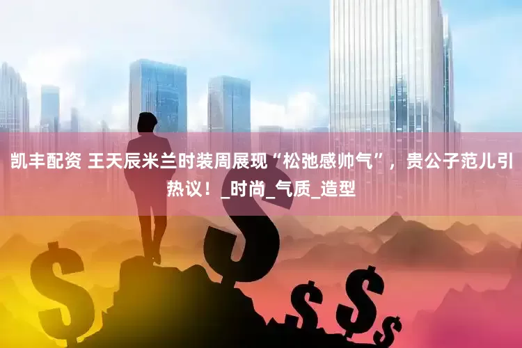 凯丰配资 王天辰米兰时装周展现“松弛感帅气”，贵公子范儿引热议！_时尚_气质_造型