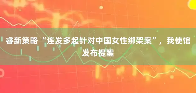 睿新策略 “连发多起针对中国女性绑架案”，我使馆发布提醒