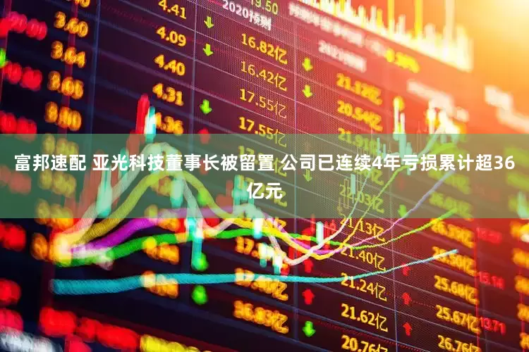 富邦速配 亚光科技董事长被留置 公司已连续4年亏损累计超36亿元