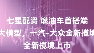 七星配资 燃油车首搭端到端大模型，一汽-大众全新揽境上市