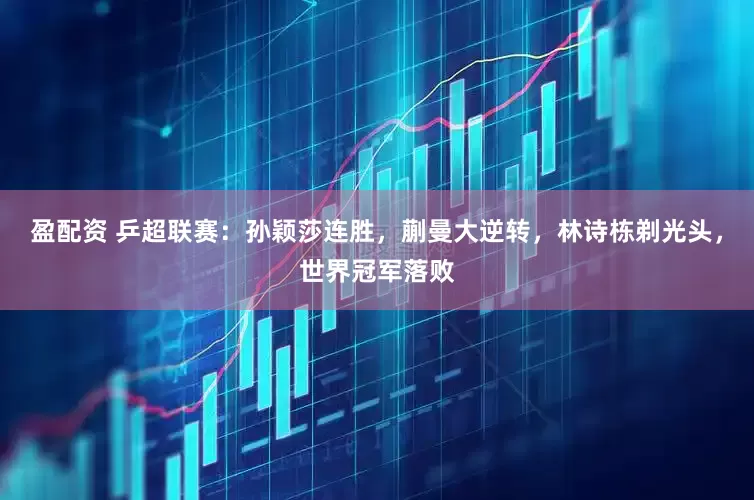 盈配资 乒超联赛：孙颖莎连胜，蒯曼大逆转，林诗栋剃光头，世界冠军落败