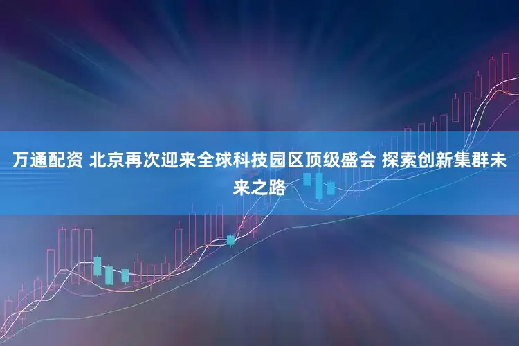 万通配资 北京再次迎来全球科技园区顶级盛会 探索创新集群未来之路