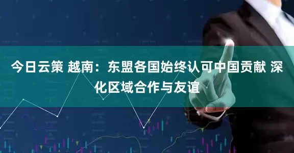 今日云策 越南：东盟各国始终认可中国贡献 深化区域合作与友谊