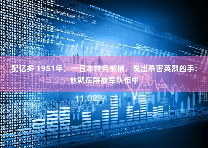 配亿多 1951年，一日本特务被捕，说出杀害英烈凶手：他就在解放军队伍中