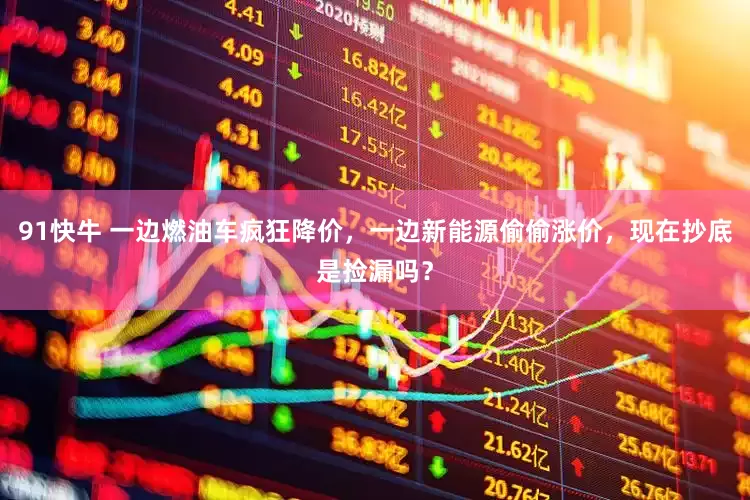 91快牛 一边燃油车疯狂降价，一边新能源偷偷涨价，现在抄底是捡漏吗？