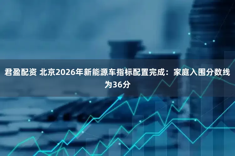君盈配资 北京2026年新能源车指标配置完成：家庭入围分数线为36分