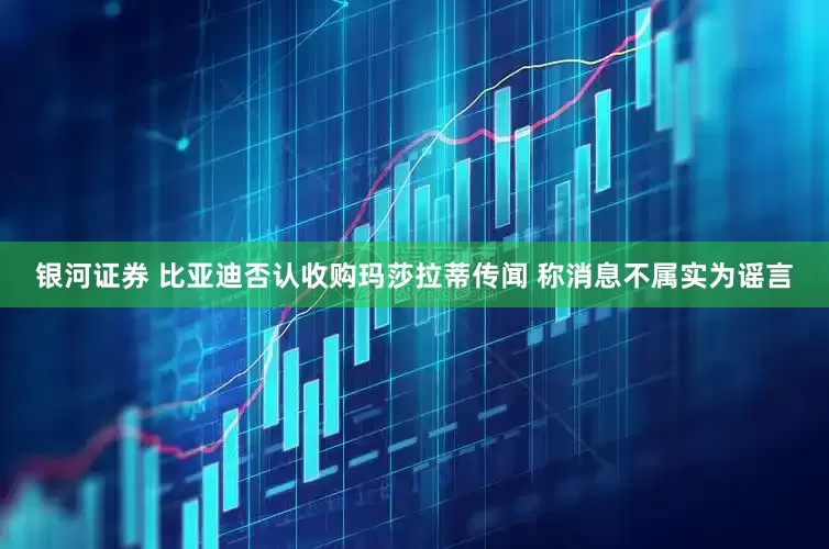 银河证券 比亚迪否认收购玛莎拉蒂传闻 称消息不属实为谣言