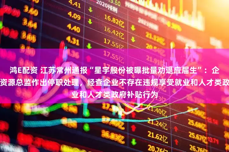 鸿E配资 江苏常州通报“星宇股份被曝批量劝退应届生”：企业已对人力资源总监作出停职处理，经查企业不存在违规享受就业和人才类政府补贴行为